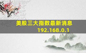 美股三大指数最新消息 192.168.0.1